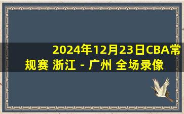 2024年12月23日CBA常规赛 浙江 - 广州 全场录像